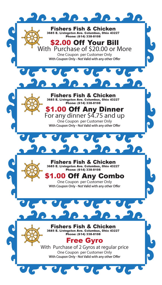 Fishers Fish & Chicken3685 E. Livingston Ave. Columbus, Ohio 43227 Phone: (614) 338-8108$2.00 Off Your BillWith  Purchase of $20.00 or MoreOne Coupon  per Customer OnlyWith Coupon Only - Not Valid with any other OfferExpires 6/30/2013Fishers Fish & Chicken3685 E. Livingston Ave. Columbus, Ohio 43227 Phone: (614) 338-8108Free GyroWith  Purchase of 2 Gyros at regular priceOne Coupon  per Customer OnlyWith Coupon Only - Not Valid with any other OfferExpires 6/30/2013Fishers Fish & Chicken3685 E. Livingston Ave. Columbus, Ohio 43227 Phone: (614) 338-8108$1.00 Off Any ComboOne Coupon  per Customer OnlyWith Coupon Only - Not Valid with any other OfferExpires 6/30/2013Fishers Fish & Chicken3685 E. Livingston Ave. Columbus, Ohio 43227 Phone: (614) 338-8108$1.00 Off Any DinnerFor any dinner $4.75 and upOne Coupon  per Customer OnlyWith Coupon Only - Not Valid with any other OfferExpires 6/30/2013